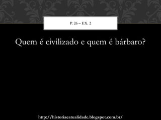 http://historiaeatualidade.blogspot.com.br/
Quem é civilizado e quem é bárbaro?
P. 26 – EX. 2
 
