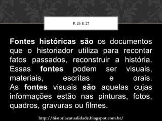 http://historiaeatualidade.blogspot.com.br/
Fontes históricas são os documentos
que o historiador utiliza para recontar
fatos passados, reconstruir a história.
Essas fontes podem ser visuais,
materiais, escritas e orais.
As fontes visuais são aquelas cujas
informações estão nas pinturas, fotos,
quadros, gravuras ou filmes.
P. 26 E 27
 