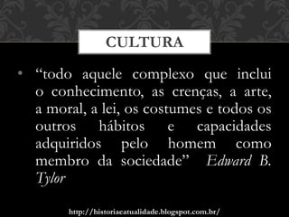 http://historiaeatualidade.blogspot.com.br/
• “todo aquele complexo que inclui
o conhecimento, as crenças, a arte,
a moral, a lei, os costumes e todos os
outros hábitos e capacidades
adquiridos pelo homem como
membro da sociedade” Edward B.
Tylor
CULTURA
 