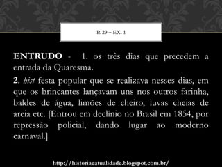 http://historiaeatualidade.blogspot.com.br/
ENTRUDO - 1. os três dias que precedem a
entrada da Quaresma.
2. hist festa popular que se realizava nesses dias, em
que os brincantes lançavam uns nos outros farinha,
baldes de água, limões de cheiro, luvas cheias de
areia etc. [Entrou em declínio no Brasil em 1854, por
repressão policial, dando lugar ao moderno
carnaval.]
P. 29 – EX. 1
 