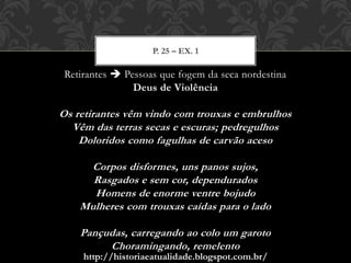 http://historiaeatualidade.blogspot.com.br/
Retirantes  Pessoas que fogem da seca nordestina
Deus de Violência
Os retirantes vêm vindo com trouxas e embrulhos
Vêm das terras secas e escuras; pedregulhos
Doloridos como fagulhas de carvão aceso
Corpos disformes, uns panos sujos,
Rasgados e sem cor, dependurados
Homens de enorme ventre bojudo
Mulheres com trouxas caídas para o lado
Pançudas, carregando ao colo um garoto
Choramingando, remelento
P. 25 – EX. 1
 