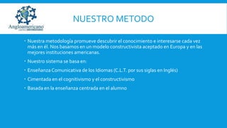 NUESTRO METODO
 Nuestra metodología promueve descubrir el conocimiento e interesarse cada vez
más en él. Nos basamos en un modelo constructivista aceptado en Europa y en las
mejores instituciones americanas.
 Nuestro sistema se basa en:
 Enseñanza Comunicativa de los Idiomas (C.L.T. por sus siglas en Inglés)
 Cimentada en el cognitivismo y el constructivismo
 Basada en la enseñanza centrada en el alumno

 