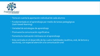  Toma en cuenta la aportación individual de cada alumno
 Fundamentada en el aprendizaje por medio de tareas pedagógicas
(task-based-learning)
 Variedad de estrategias de aprendizaje

 Promueve la comunicación significativa
 Fomenta la motivación intrínseca en el aprendizaje
 Esta centrada en el desarrollo de las cuatro habilidades (auditiva, oral, de lectura y
escritura), con especial atención a la comunicación oral.

 