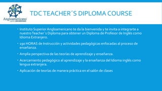 TDC TEACHER´S DIPLOMA COURSE
 Instituto Superior Angloamericano te da la bienvenida y te invita a integrarte a
nuestro Teacher´s Diploma para obtener un Diploma de Profesor de Inglés como
Idioma Extranjero.
 190 HORAS de Instrucción y actividades pedagógicas enfocadas al proceso de
enseñanza.

 Amplia perspectiva de las teorías de aprendizaje y enseñanza.
 Acercamiento pedagógico al aprendizaje y la enseñanza del Idioma inglés como
lengua extranjera.
 Aplicación de teorías de manera práctica en el salón de clases

 