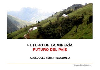 FUTURO DE LA MINERÍA
  FUTURO DEL PAÍS

 ANGLOGOLD ASHANTI COLOMBIA
 