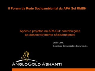 II Forum da Rede Socioambiental da APA Sul RMBH




      Ações e projetos na APA Sul: contribuições
         ao desenvolvimento sócioambiental

                             Liliane Lana,
                             Gerente de Comunicação e Comunidades
 