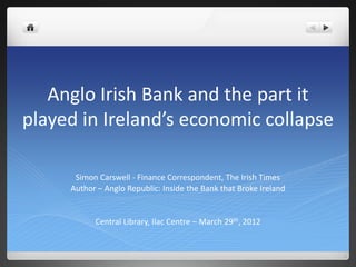 Anglo Irish Bank and the part it
played in Ireland’s economic collapse

      Simon Carswell - Finance Correspondent, The Irish Times
     Author – Anglo Republic: Inside the Bank that Broke Ireland


           Central Library, Ilac Centre – March 29th, 2012
 