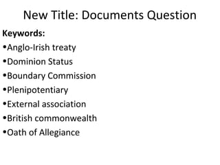 New Title: Documents Question
Keywords:
•Anglo-Irish treaty
•Dominion Status
•Boundary Commission
•Plenipotentiary
•External association
•British commonwealth
•Oath of Allegiance
 