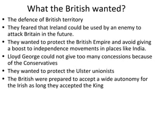 What the British wanted?
• The defence of British territory
• They feared that Ireland could be used by an enemy to
attack Britain in the future.
• They wanted to protect the British Empire and avoid giving
a boost to independence movements in places like India.
• Lloyd George could not give too many concessions because
of the Conservatives
• They wanted to protect the Ulster unionists
• The British were prepared to accept a wide autonomy for
the Irish as long they accepted the King
 