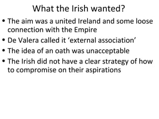 What the Irish wanted?
• The aim was a united Ireland and some loose
connection with the Empire
• De Valera called it ‘external association’
• The idea of an oath was unacceptable
• The Irish did not have a clear strategy of how
to compromise on their aspirations
 