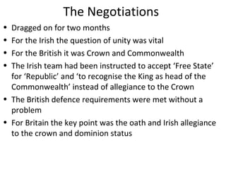 The Negotiations
• Dragged on for two months
• For the Irish the question of unity was vital
• For the British it was Crown and Commonwealth
• The Irish team had been instructed to accept ‘Free State’
for ‘Republic’ and ‘to recognise the King as head of the
Commonwealth’ instead of allegiance to the Crown
• The British defence requirements were met without a
problem
• For Britain the key point was the oath and Irish allegiance
to the crown and dominion status
 