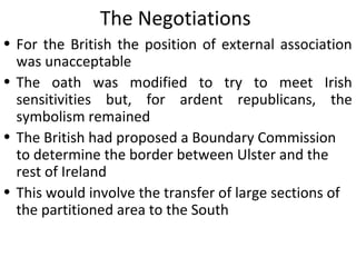 • For the British the position of external association
was unacceptable
• The oath was modified to try to meet Irish
sensitivities but, for ardent republicans, the
symbolism remained
• The British had proposed a Boundary Commission
to determine the border between Ulster and the
rest of Ireland
• This would involve the transfer of large sections of
the partitioned area to the South
The Negotiations
 