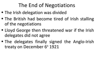 The End of Negotiations
• The Irish delegation was divided
• The British had become tired of Irish stalling
of the negotiations
• Lloyd George then threatened war if the Irish
delegates did not agree
• The delegates finally signed the Anglo-Irish
treaty on December 6th
1921
 