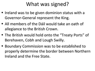 What was signed?
• Ireland was to be given dominion status with a
Governor-General represent the King.
• All members of the Dáil would take an oath of
allegiance to the British Crown.
• The British would hold onto the “Treaty Ports” of
Berehaven, Cobh and Lough Swilly.
• Boundary Commission was to be established to
properly determine the border between Northern
Ireland and the Free State.
 