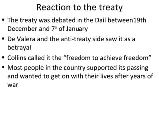 Reaction to the treaty
• The treaty was debated in the Dail between19th
December and 7th
of January
• De Valera and the anti-treaty side saw it as a
betrayal
• Collins called it the “freedom to achieve freedom”
• Most people in the country supported its passing
and wanted to get on with their lives after years of
war
 