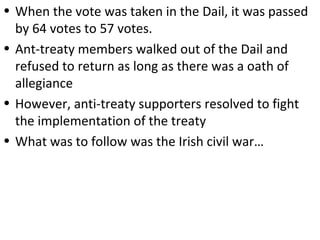 • When the vote was taken in the Dail, it was passed
by 64 votes to 57 votes.
• Ant-treaty members walked out of the Dail and
refused to return as long as there was a oath of
allegiance
• However, anti-treaty supporters resolved to fight
the implementation of the treaty
• What was to follow was the Irish civil war…
 
