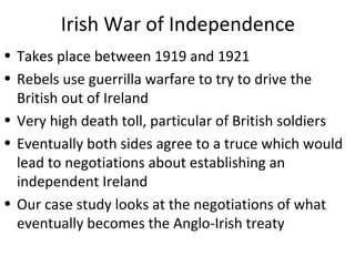 Irish War of Independence
• Takes place between 1919 and 1921
• Rebels use guerrilla warfare to try to drive the
British out of Ireland
• Very high death toll, particular of British soldiers
• Eventually both sides agree to a truce which would
lead to negotiations about establishing an
independent Ireland
• Our case study looks at the negotiations of what
eventually becomes the Anglo-Irish treaty
 
