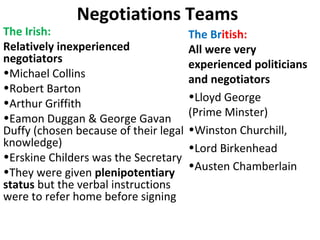 Negotiations Teams
The Irish:
Relatively inexperienced
negotiators
•Michael Collins
•Robert Barton
•Arthur Griffith
•Eamon Duggan & George Gavan
Duffy (chosen because of their legal
knowledge)
•Erskine Childers was the Secretary
•They were given plenipotentiary
status but the verbal instructions
were to refer home before signing
The British:
All were very
experienced politicians
and negotiators
•Lloyd George
(Prime Minster)
•Winston Churchill,
•Lord Birkenhead
•Austen Chamberlain
 