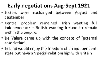 Early negotiations Aug-Sept 1921
• Letters were exchanged between August and
September
• Central problem remained: Irish wanting full
independence – British wanting Ireland to remain
within the empire.
• De Valera came up with the concept of ‘external
association’.
• Ireland would enjoy the freedom of an independent
state but have a ‘special relationship’ with Britain
 