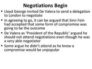 • Lloyd George invited De Valera to send a delegation
to London to negotiate
• In agreeing to go, it can be argued that Sinn Fein
had accepted that some form of compromise was
going to be the outcome
• De Valera as ‘President of the Republic’ argued he
should not attend negotiations even though he was
a very able negotiator
• Some argue he didn’t attend as he knew a
compromise would be unpopular
Negotiations Begin
 