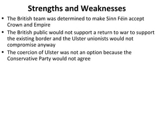 • The British team was determined to make Sinn Féin accept
Crown and Empire
• The British public would not support a return to war to support
the existing border and the Ulster unionists would not
compromise anyway
• The coercion of Ulster was not an option because the
Conservative Party would not agree
Strengths and Weaknesses
 