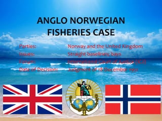 Parties: Norway and the United Kingdom
Issues: Straight baselines; bays
Forum: International Court of Justice (ICJ)
Date of Decision: Judgment of 18 December 1951
ANGLO NORWEGIAN
FISHERIES CASE
 