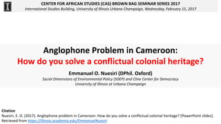 CENTER FOR AFRICAN STUDIES (CAS) BROWN BAG SEMINAR SERIES 2017
International Studies Building, University of Illinois Urbana Champaign, Wednesday, February 15, 2017
Anglophone Problem in Cameroon:
How do you solve a conflictual colonial heritage?
Emmanuel O. Nuesiri (DPhil. Oxford)
Social Dimensions of Environmental Policy (SDEP) and Cline Center for Democracy
University of Illinois at Urbana Champaign
Citation
Nuesiri, E. O. (2017). Anglophone problem in Cameroon: How do you solve a conflictual colonial heritage? [PowerPoint slides].
Retrieved from https://illinois.academia.edu/EmmanuelNuesiri
 