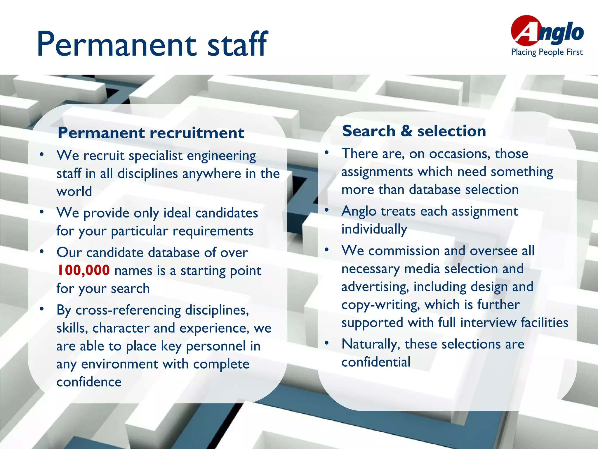 Permanent staff                                                              Placing People First




   Permanent recruitment                        Search & selection
• We recruit specialist engineering          • There are, on occasions, those
  staff in all disciplines anywhere in the     assignments which need something
  world                                        more than database selection
• We provide only ideal candidates           • Anglo treats each assignment
  for your particular requirements             individually
• Our candidate database of over             • We commission and oversee all
  100,000 names is a starting point            necessary media selection and
  for your search                              advertising, including design and
• By cross-referencing disciplines,            copy-writing, which is further
  skills, character and experience, we         supported with full interview facilities
  are able to place key personnel in         • Naturally, these selections are
  any environment with complete                confidential
  confidence
 