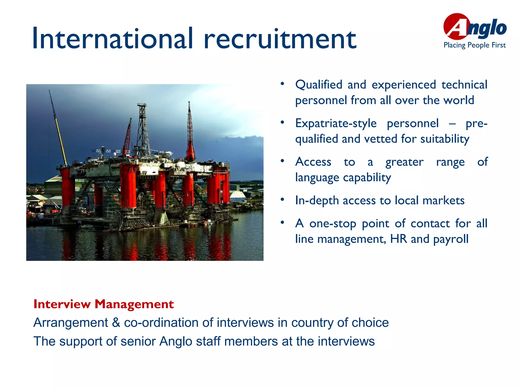 International recruitment                                               Placing People First




                                          • Qualified and experienced technical
                                            personnel from all over the world
                                          • Expatriate-style personnel – pre-
                                            qualified and vetted for suitability
                                          • Access to a greater range of
                                            language capability
                                          • In-depth access to local markets
                                          • A one-stop point of contact for all
                                            line management, HR and payroll




Interview Management
Arrangement & co-ordination of interviews in country of choice
The support of senior Anglo staff members at the interviews
 