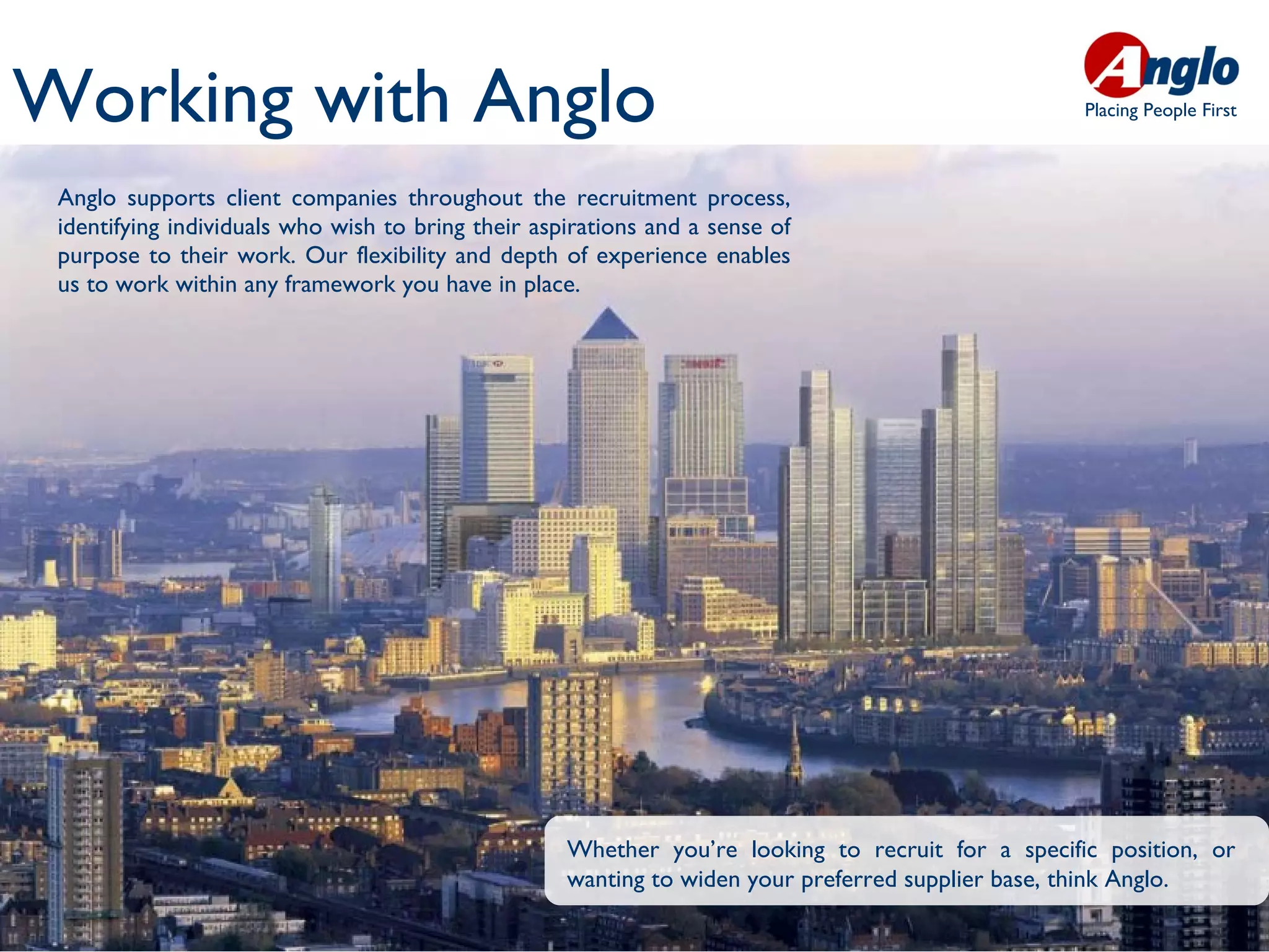 Working with Anglo                                                                                 Placing People First



 Anglo supports client companies throughout the recruitment process,
 identifying individuals who wish to bring their aspirations and a sense of
 purpose to their work. Our flexibility and depth of experience enables
 us to work within any framework you have in place.




                                                    Whether you’re looking to recruit for a specific position, or
                                                    wanting to widen your preferred supplier base, think Anglo.
 