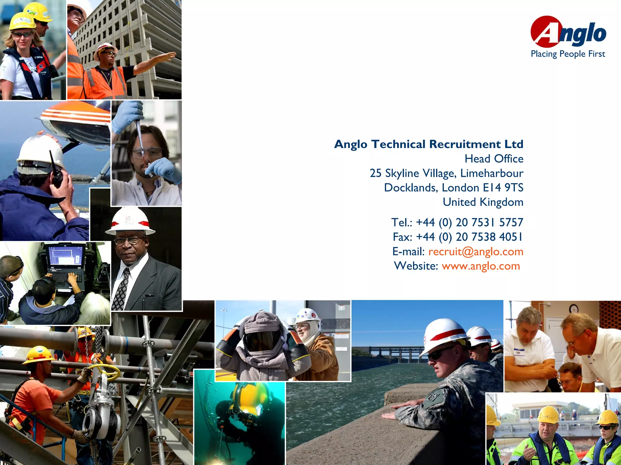Placing People First




Anglo Technical Recruitment Ltd
                           Head Office
      25 Skyline Village, Limeharbour
         Docklands, London E14 9TS
                      United Kingdom
           Tel.: +44 (0) 20 7531 5757
           Fax: +44 (0) 20 7538 4051
           E-mail: recruit@anglo.com
           Website: www.anglo.com
 