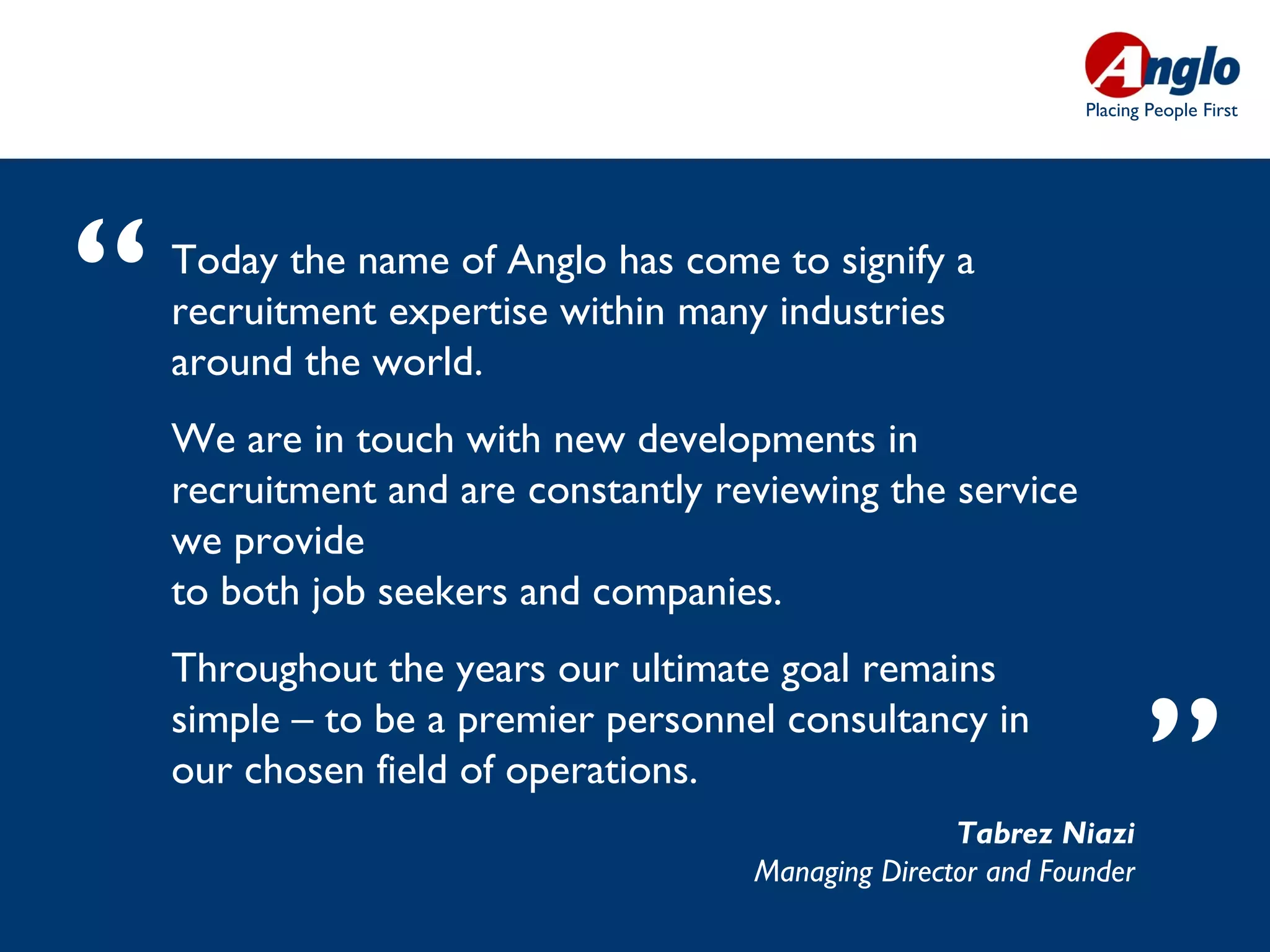 Placing People First




“   Today the name of Anglo has come to signify a
    recruitment expertise within many industries
    around the world. 
    We are in touch with new developments in
    recruitment and are constantly reviewing the service
    we provide
    to both job seekers and companies.
    Throughout the years our ultimate goal remains
    simple – to be a premier personnel consultancy in
    our chosen field of operations.
                                                    Tabrez Niazi
                                                                     ”
                                     Managing Director and Founder
 
