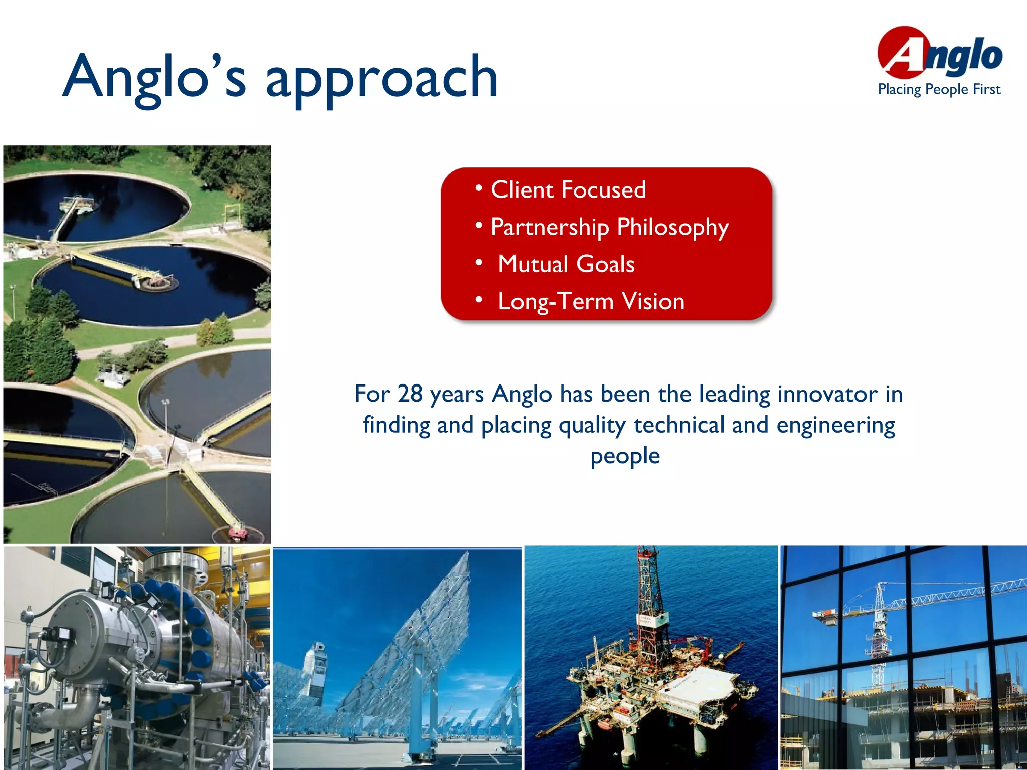 Anglo’s approach                                             Placing People First




                     • Client Focused
                     • Partnership Philosophy
                     • Mutual Goals
                     • Long-Term Vision


          For 28 years Anglo has been the leading innovator in
           finding and placing quality technical and engineering
                                  people
 