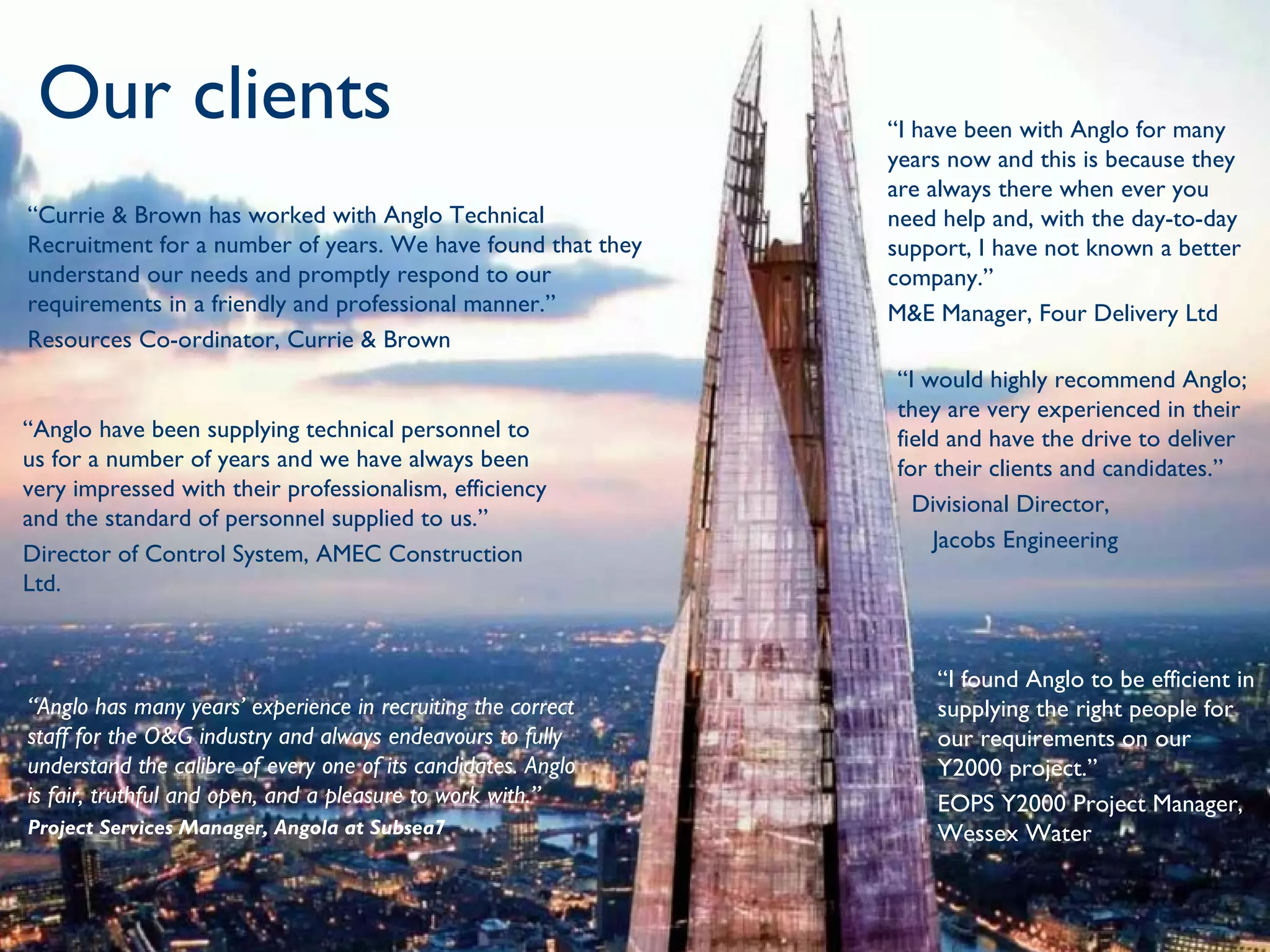 Our clients                                                                      Placing People First
                                                               “I have been with Anglo for many
                                                               years now and this is because they
                                                               are always there when ever you
“Currie & Brown has worked with Anglo Technical                need help and, with the day-to-day
Recruitment for a number of years. We have found that they     support, I have not known a better
understand our needs and promptly respond to our               company.”
requirements in a friendly and professional manner.”           M&E Manager, Four Delivery Ltd
Resources Co-ordinator, Currie & Brown
                                                               “I would highly recommend Anglo;
                                                               they are very experienced in their
“Anglo have been supplying technical personnel to              field and have the drive to deliver
us for a number of years and we have always been               for their clients and candidates.”
very impressed with their professionalism, efficiency
                                                                 Divisional Director,
and the standard of personnel supplied to us.”
                                                                   Jacobs Engineering 
Director of Control System, AMEC Construction
Ltd.


                                                                   “I found Anglo to be efficient in
“Anglo has many years’ experience in recruiting the correct        supplying the right people for
staff for the O&G industry and always endeavours to fully          our requirements on our
understand the calibre of every one of its candidates. Anglo       Y2000 project.”
is fair, truthful and open, and a pleasure to work with.”          EOPS Y2000 Project Manager,
Project Services Manager, Angola at Subsea7                        Wessex Water
 