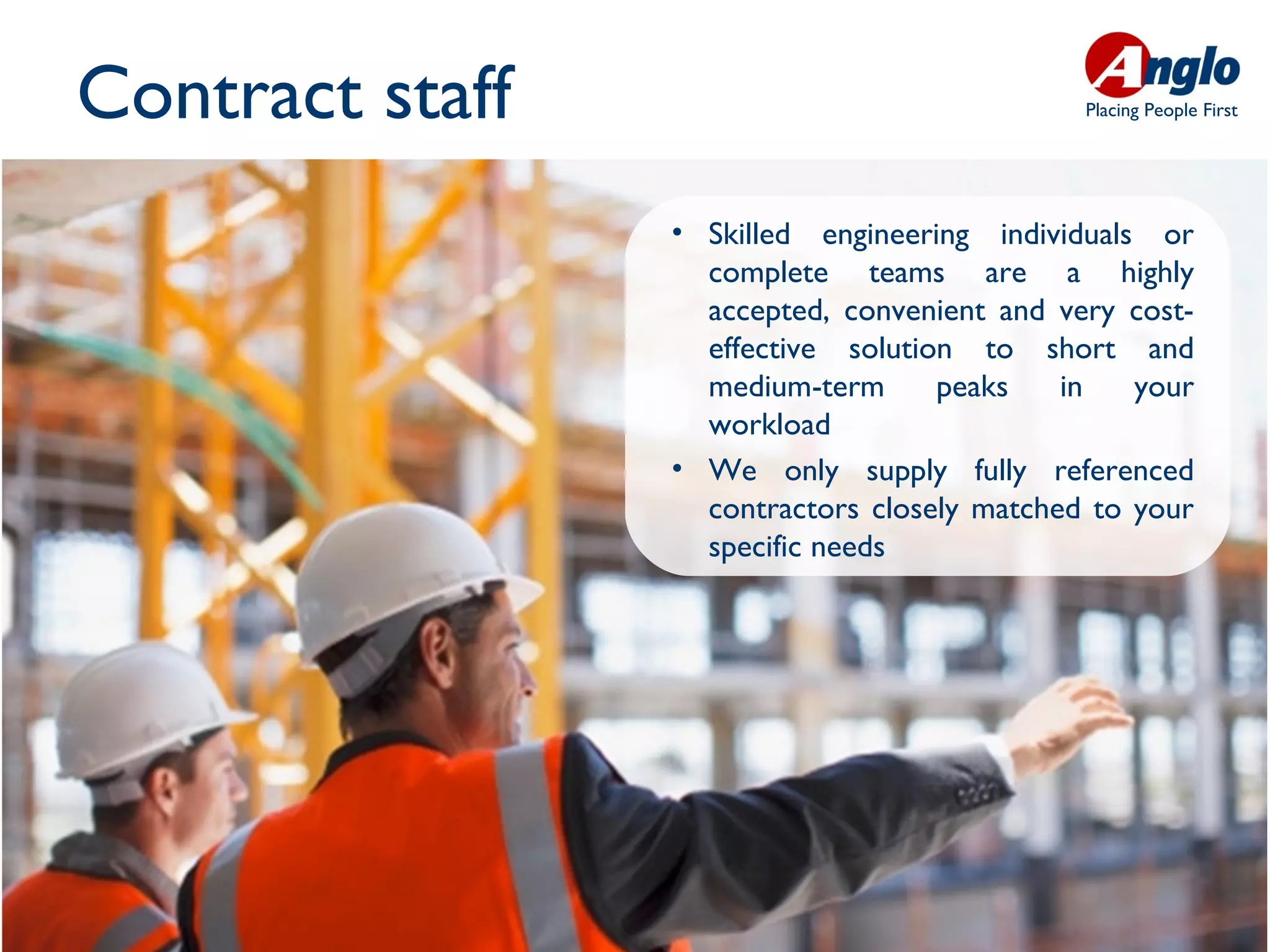 Contract staff                                Placing People First




                 • Skilled engineering individuals or
                   complete teams are a highly
                   accepted, convenient and very cost-
                   effective solution to short and
                   medium-term      peaks    in   your
                   workload
                 • We only supply fully referenced
                   contractors closely matched to your
                   specific needs
 