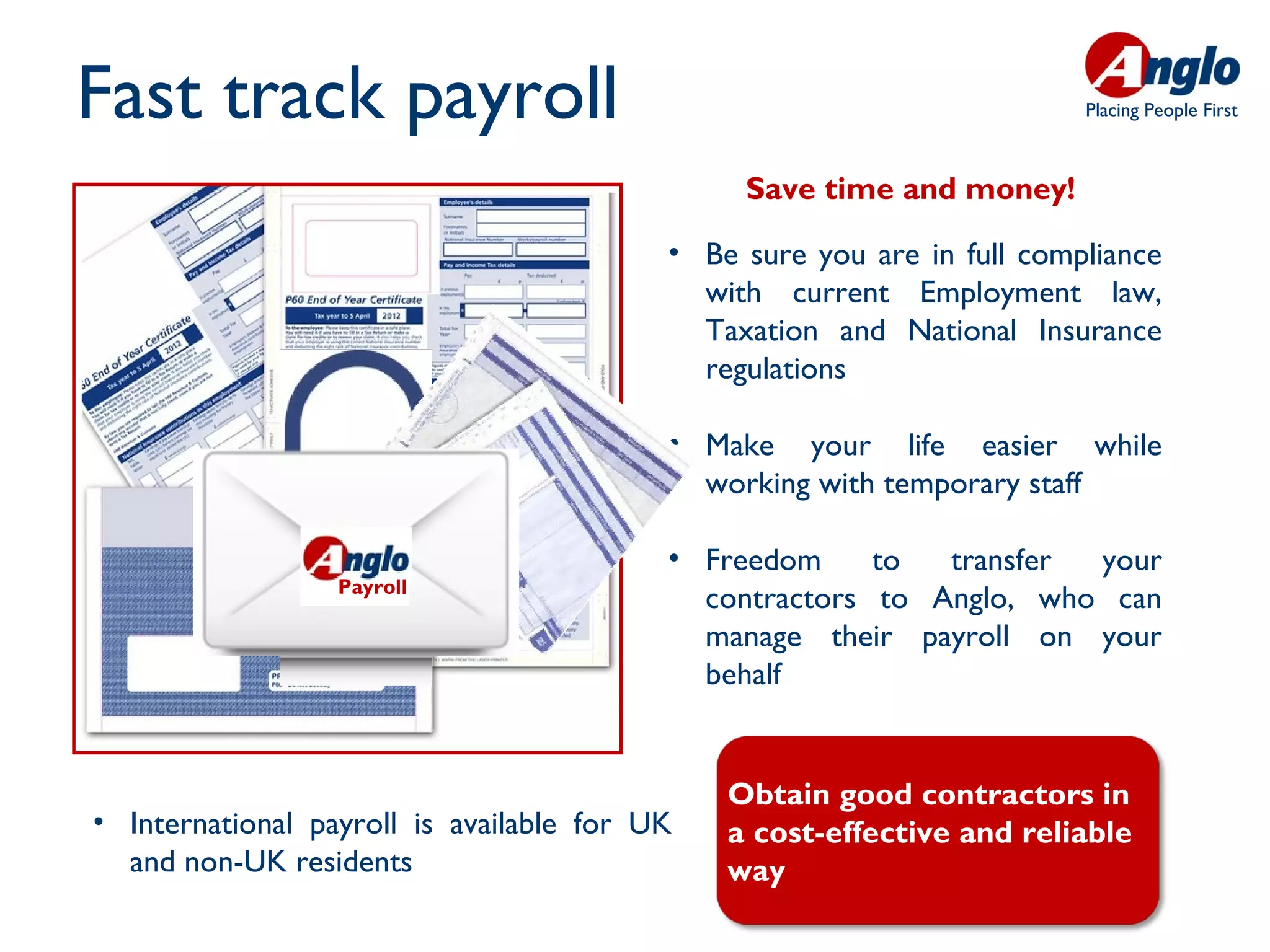 Fast track payroll                                                      Placing People First



                                               Save time and money!

                                          • Be sure you are in full compliance
                                            with current Employment law,
                                            Taxation and National Insurance
                                            regulations

                                          • Make your life easier while
                                            working with temporary staff

                                          • Freedom     to  transfer your
                  Payroll
                                            contractors to Anglo, who can
                                            manage their payroll on your
                                            behalf


                                              Obtain good contractors in
• International payroll is available for UK   a cost-effective and reliable
  and non-UK residents                        way
 