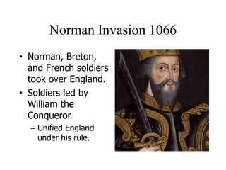 Norman Invasion 1066
• Norman, Breton,
and French soldiers
took over England.
• Soldiers led by
William the
Conqueror.
– Unified England
under his rule.
 