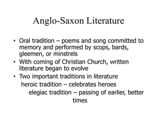 Anglo-Saxon Literature
• Oral tradition – poems and song committed to
memory and performed by scops, bards,
gleemen, or minstrels
• With coming of Christian Church, written
literature began to evolve
• Two important traditions in literature
heroic tradition – celebrates heroes
elegiac tradition – passing of earlier, better
times
 