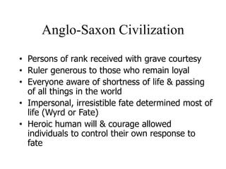 Anglo-Saxon Civilization
• Persons of rank received with grave courtesy
• Ruler generous to those who remain loyal
• Everyone aware of shortness of life & passing
of all things in the world
• Impersonal, irresistible fate determined most of
life (Wyrd or Fate)
• Heroic human will & courage allowed
individuals to control their own response to
fate
 