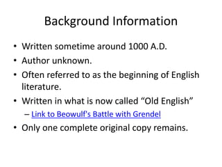 Background Information
• Written sometime around 1000 A.D.
• Author unknown.
• Often referred to as the beginning of English
literature.
• Written in what is now called “Old English”
– Link to Beowulf's Battle with Grendel
• Only one complete original copy remains.
 