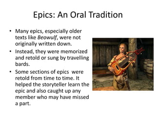Epics: An Oral Tradition
• Many epics, especially older
texts like Beowulf, were not
originally written down.
• Instead, they were memorized
and retold or sung by travelling
bards.
• Some sections of epics were
retold from time to time. It
helped the storyteller learn the
epic and also caught up any
member who may have missed
a part.
 