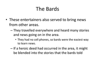 The Bards
• These entertainers also served to bring news
from other areas.
– They travelled everywhere and heard many stories
and news going on in the area.
• They had no cell phones, so bards were the easiest way
to learn news.
– If a heroic deed had occurred in the area, it might
be blended into the stories that the bards told
 