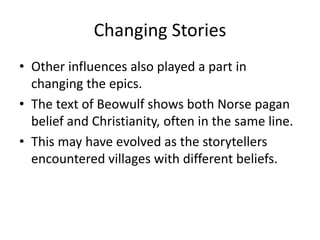 Changing Stories
• Other influences also played a part in
changing the epics.
• The text of Beowulf shows both Norse pagan
belief and Christianity, often in the same line.
• This may have evolved as the storytellers
encountered villages with different beliefs.
 