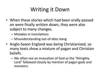 Writing it Down
• When these stories which had been orally passed
on were finally written down, they were also
subject to many changes.
– Mistakes in translations
– Misunderstanding out-of-date slang
• Anglo-Saxon England was being Christianized, so
many texts show a mixture of pagan and Christian
beliefs.
– We often see an invocation of God as the “Almighty
Lord” followed closely by mention of pagan gods and
monsters.
 