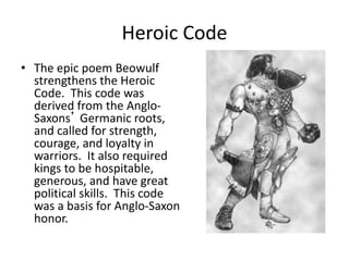 Heroic Code
• The epic poem Beowulf
strengthens the Heroic
Code. This code was
derived from the Anglo-
Saxons’ Germanic roots,
and called for strength,
courage, and loyalty in
warriors. It also required
kings to be hospitable,
generous, and have great
political skills. This code
was a basis for Anglo-Saxon
honor.
 