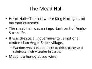 The Mead Hall
• Herot Hall—The hall where King Hrothgar and
his men celebrate.
• The mead hall was an important part of Anglo-
Saxon life.
• It was the social, governmental, emotional
center of an Anglo-Saxon village.
– Warriors would gather there to drink, party, and
celebrate their victories in battle.
• Mead is a honey-based wine.
 
