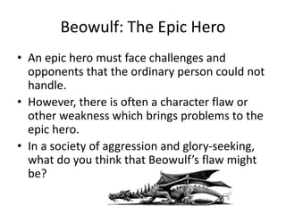 Beowulf: The Epic Hero
• An epic hero must face challenges and
opponents that the ordinary person could not
handle.
• However, there is often a character flaw or
other weakness which brings problems to the
epic hero.
• In a society of aggression and glory-seeking,
what do you think that Beowulf’s flaw might
be?
 
