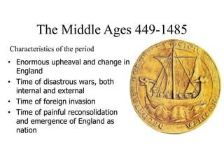 The Middle Ages 449-1485
• Enormous upheaval and change in
England
• Time of disastrous wars, both
internal and external
• Time of foreign invasion
• Time of painful reconsolidation
and emergence of England as
nation
Characteristics of the period
 