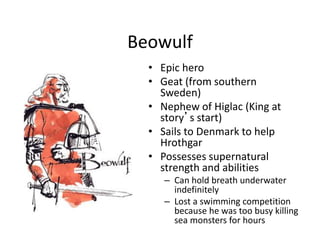 Beowulf
• Epic hero
• Geat (from southern
Sweden)
• Nephew of Higlac (King at
story’s start)
• Sails to Denmark to help
Hrothgar
• Possesses supernatural
strength and abilities
– Can hold breath underwater
indefinitely
– Lost a swimming competition
because he was too busy killing
sea monsters for hours
 