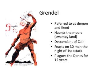Grendel
• Referred to as demon
and fiend
• Haunts the moors
(swampy land)
• Descendant of Cain
• Feasts on 30 men the
night of 1st attack
• Plagues the Danes for
12 years
 